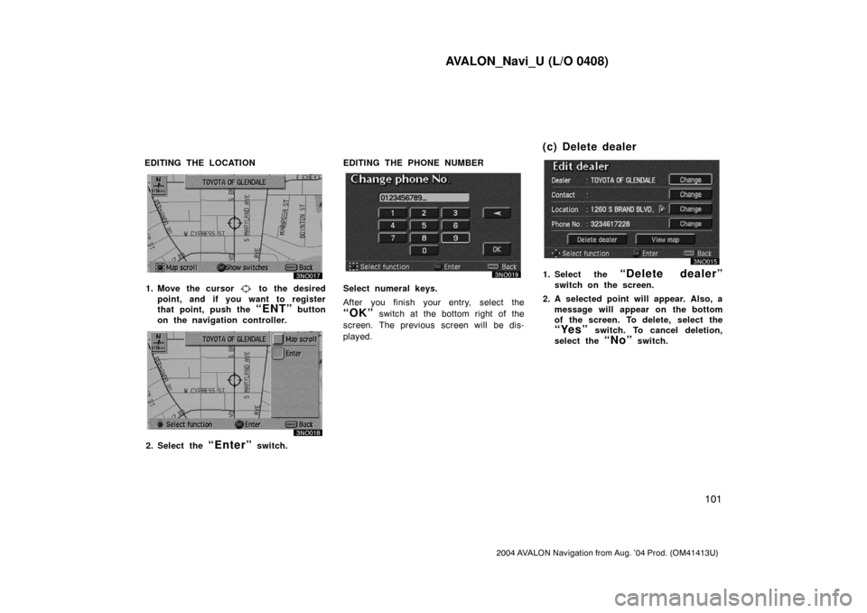 TOYOTA AVALON 2004 XX30 / 3.G Navigation Manual AVALON_Navi_U (L/O 0408)
101
2004 AVALON Navigation from Aug. ’04 Prod. (OM41413U)
EDITING THE LOCATION
1. Move the cursor to the desired
point, and if you want to register
that point, push the
TOYOTA AVALON 2004 XX30 / 3.G Navigation Manual AVALON_Navi_U (L/O 0408)
101
2004 AVALON Navigation from Aug. ’04 Prod. (OM41413U)
EDITING THE LOCATION
1. Move the cursor to the desired
point, and if you want to register
that point, push the