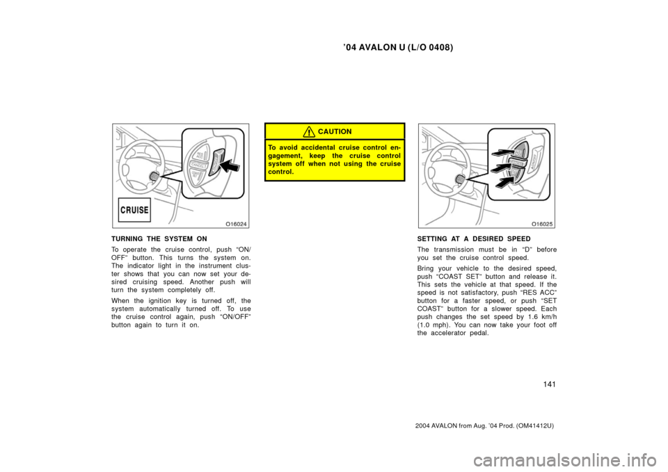 TOYOTA AVALON 2004 XX30 / 3.G Owners Manual ’04 AVALON U (L/O 0408)
141
2004 AVALON from Aug. ’04 Prod. (OM41412U)
TURNING THE SYSTEM ON
To operate the cruise control, push “ON/
OFF” button. This turns the system on.
The indicator light