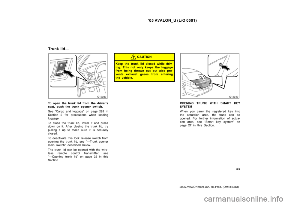 TOYOTA AVALON 2005 XX30 / 3.G Owners Manual ’05 AVALON_U (L/O 0501)
43
2005 AVALON from Jan. ’05 Prod. (OM41408U)
To open the trunk lid from the driver’s
seat, push the trunk opener switch.
See “Cargo and luggage” on page 282 in
Secti