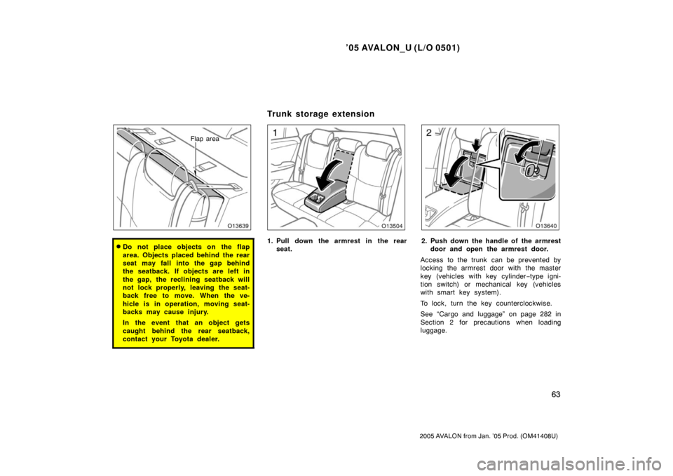 TOYOTA AVALON 2005 XX30 / 3.G Manual PDF ’05 AVALON_U (L/O 0501)
63
2005 AVALON from Jan. ’05 Prod. (OM41408U)
Flap area
Do not place objects on the flap
area. Objects placed behind the rear
seat may fall into the gap behind
the seatbac