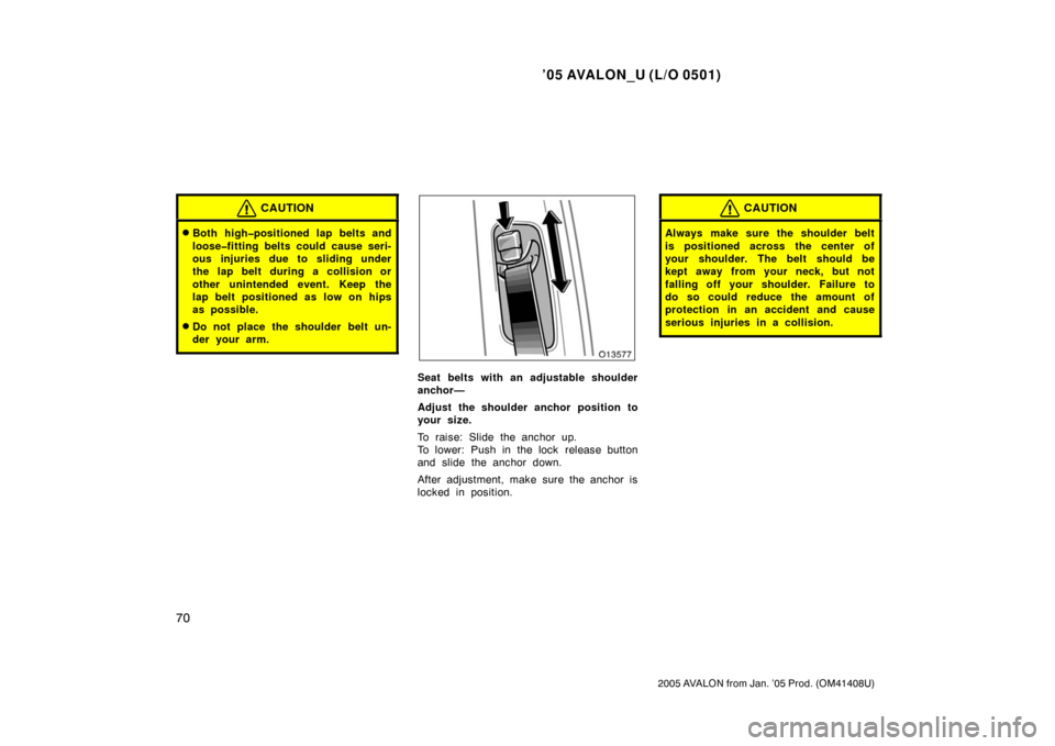 TOYOTA AVALON 2005 XX30 / 3.G Manual PDF ’05 AVALON_U (L/O 0501)
70
2005 AVALON from Jan. ’05 Prod. (OM41408U)
CAUTION
Both high�positioned lap belts and
loose�fitting belts could cause seri-
ous injuries due to sliding under
the lap be