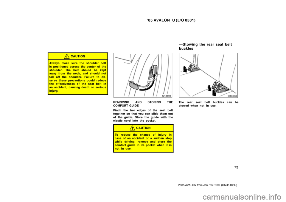 TOYOTA AVALON 2005 XX30 / 3.G Owners Manual ’05 AVALON_U (L/O 0501)
73
2005 AVALON from Jan. ’05 Prod. (OM41408U)
CAUTION
Always make sure the shoulder belt
is positioned across the center of the
shoulder. The belt should be kept
away from 