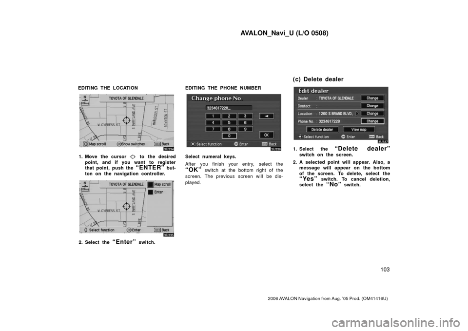 TOYOTA AVALON 2006 XX30 / 3.G Navigation Manual AVALON_Navi_U (L/O 0508)
103
2006 AVALON Navigation from Aug. ’05 Prod. (OM41416U)
EDITING THE LOCATION
1. Move the cursor to the desired
point, and if you want to register
that point, push the
TOYOTA AVALON 2006 XX30 / 3.G Navigation Manual AVALON_Navi_U (L/O 0508)
103
2006 AVALON Navigation from Aug. ’05 Prod. (OM41416U)
EDITING THE LOCATION
1. Move the cursor to the desired
point, and if you want to register
that point, push the