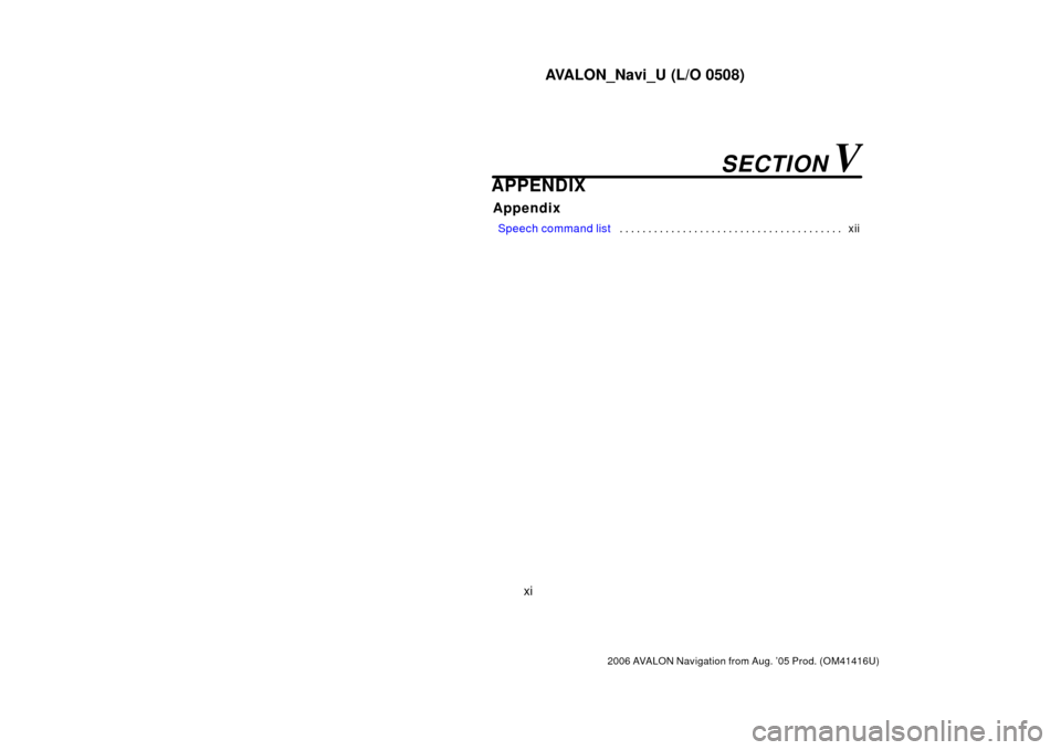 TOYOTA AVALON 2006 XX30 / 3.G Navigation Manual AVALON_Navi_U (L/O 0508)
xi
2006 AVALON Navigation from Aug. ’05 Prod. (OM41416U)
APPENDIX
Appendix
 Speech command list xii
. . . . . . . . . . . . . . . . . . . . . . . . . . . . . . . . . . . . \