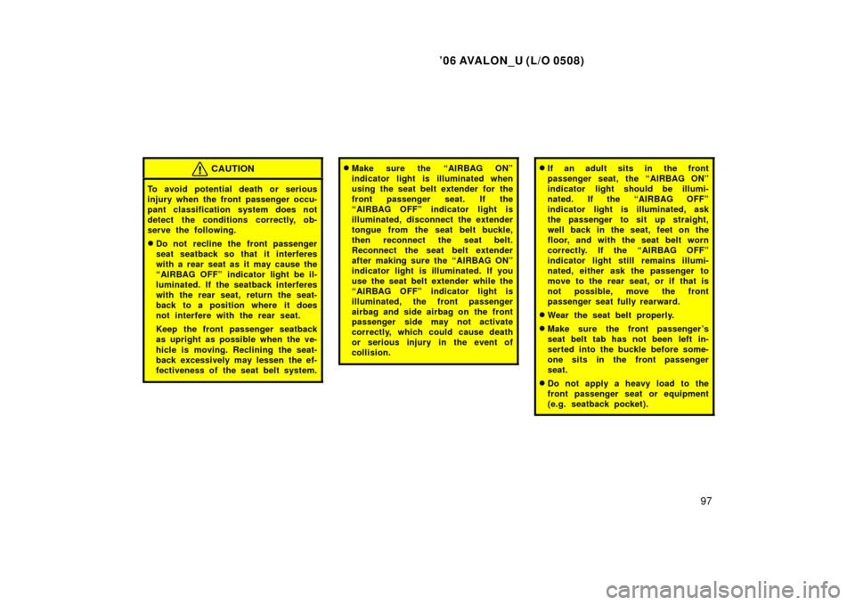 TOYOTA AVALON 2006 XX30 / 3.G Owners Manual ’06 AVALON_U (L/O 0508)
97
CAUTION
To avoid potential death or serious
injury when the front passenger occu-
pant classification system does not
detect the conditions correctly, ob-
serve the follow