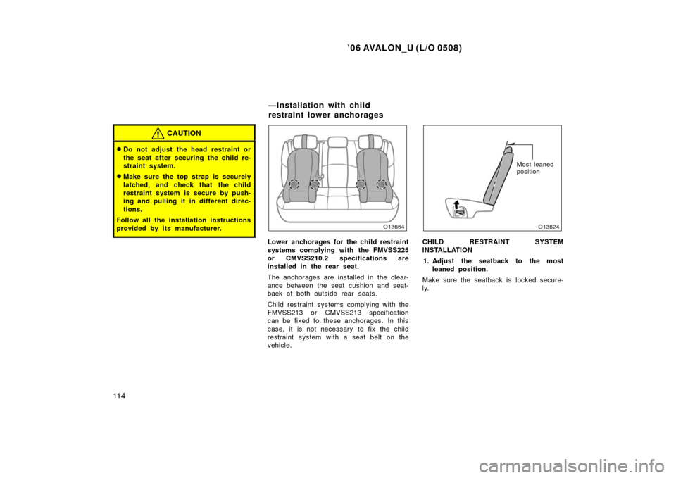 TOYOTA AVALON 2006 XX30 / 3.G Owners Manual ’06 AVALON_U (L/O 0508)
11 4
CAUTION
Do not adjust the head restraint or
the seat after securing the child re-
straint system.
Make sure the top strap is securely
latched, and check that the child