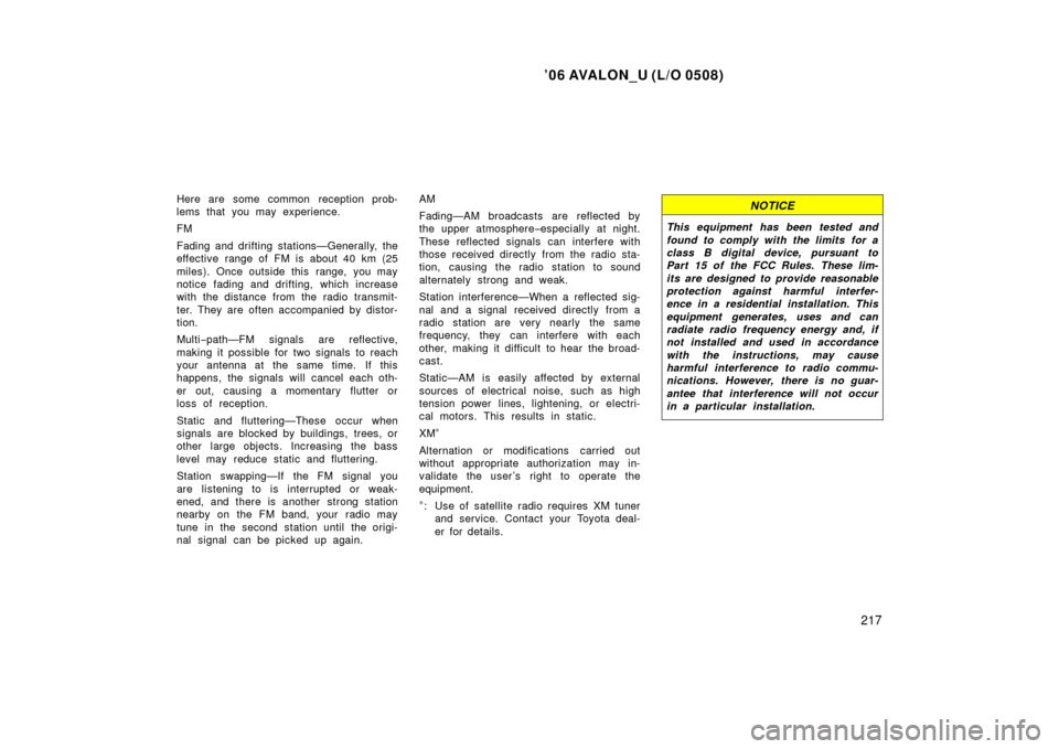 TOYOTA AVALON 2006 XX30 / 3.G Owners Manual ’06 AVALON_U (L/O 0508)
217
Here are some common reception prob-
lems that you may experience.
FM
Fading and drifting stations—Generally, the
effective range of FM is about 40 km (25
miles). Once 