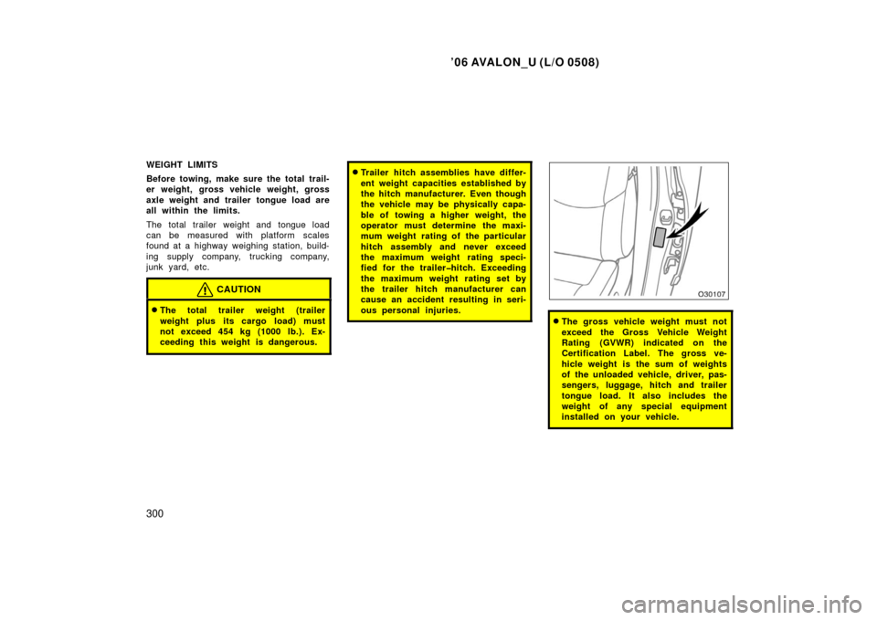 TOYOTA AVALON 2006 XX30 / 3.G Owners Manual ’06 AVALON_U (L/O 0508)
300
WEIGHT LIMITS
Before towing, make sure the total trail-
er weight, gross vehicle weight, gross
axle weight and trailer tongue load are
all within the limits.
The total tr