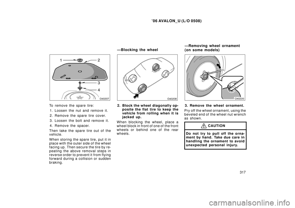 TOYOTA AVALON 2006 XX30 / 3.G Owners Manual ’06 AVALON_U (L/O 0508)
317
To remove the spare tire:1. Loosen the nut and remove it.
2. Remove the spare tire cover.
3. Loosen the bolt and remove it.
4. Remove the spacer.
Then take the spare tire