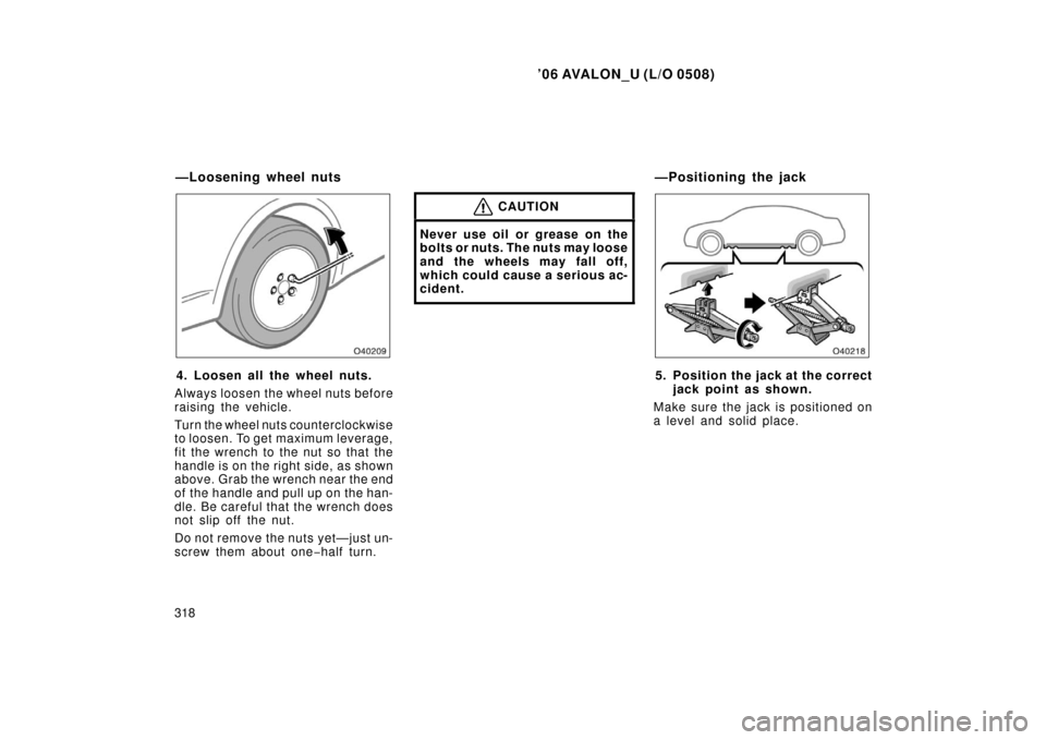 TOYOTA AVALON 2006 XX30 / 3.G Owners Manual ’06 AVALON_U (L/O 0508)
318
4. Loosen all the wheel nuts.
Always loosen the wheel nuts before
raising the vehicle.
Turn the wheel nuts counterclockwise
to loosen. To get maximum leverage,
fit the wr