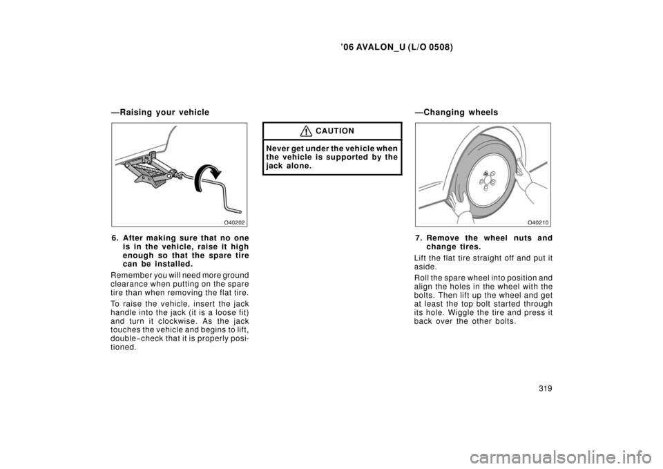 TOYOTA AVALON 2006 XX30 / 3.G Owners Manual ’06 AVALON_U (L/O 0508)
319
6. After making sure that no oneis in the vehicle, raise it high
enough so that the spare tire
can be installed.
Remember you will need more ground
clearance when putting