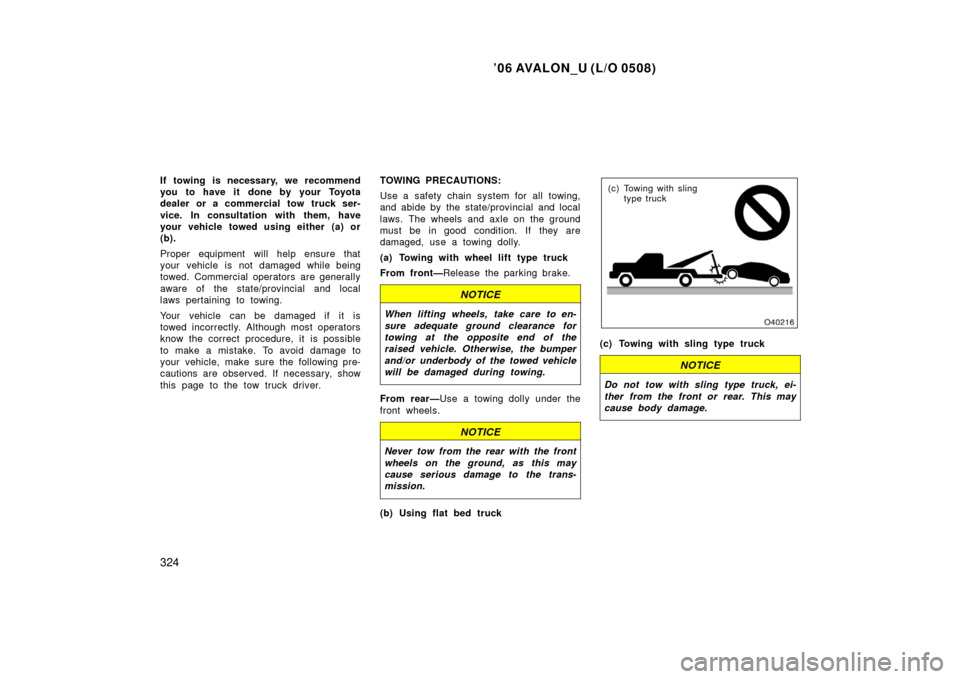 TOYOTA AVALON 2006 XX30 / 3.G Owners Manual ’06 AVALON_U (L/O 0508)
324
If towing is necessary, we recommend
you to have it done by your Toyota
dealer or a commercial tow truck ser-
vice. In consultation with them, have
your vehicle towed usi