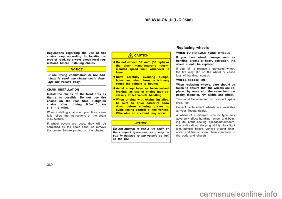 TOYOTA AVALON 2006 XX30 / 3.G Owners Manual ’06 AVALON_U (L/O 0508)
362
Regulations regarding the use of tire
chains vary according to location or
type of road, so always check local reg-
ulations before installing chains.
NOTICE
If the wrong