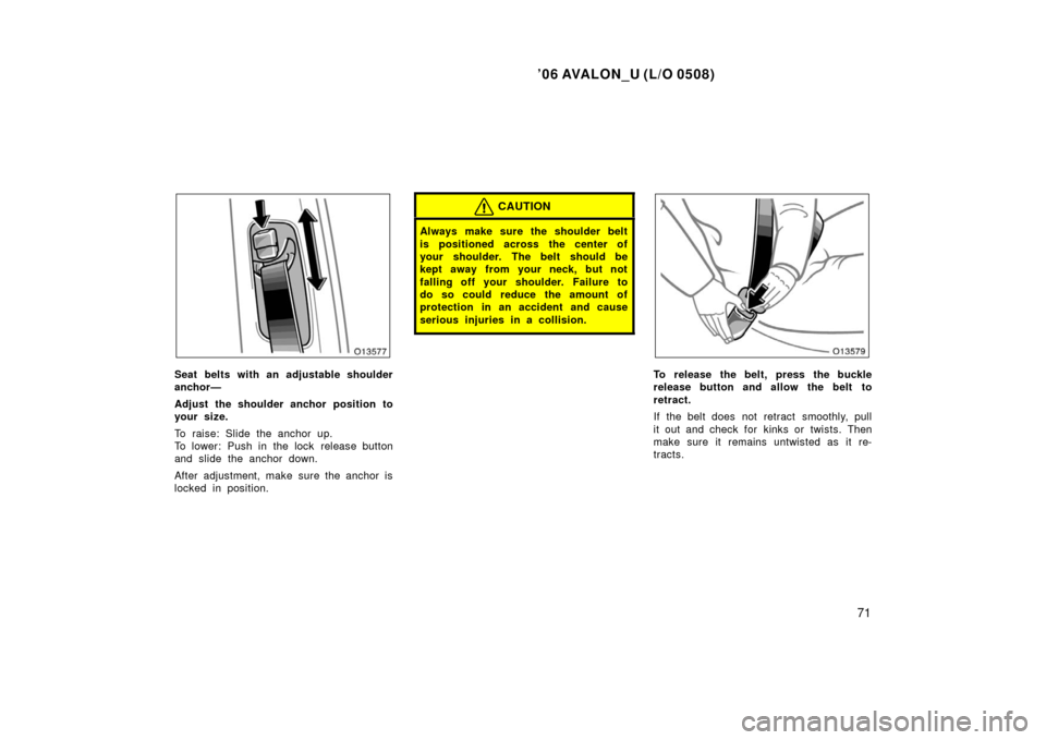 TOYOTA AVALON 2006 XX30 / 3.G Manual PDF ’06 AVALON_U (L/O 0508)
71
Seat belts with an adjustable shoulder
anchor—
Adjust the shoulder anchor position to
your size.
To raise: Slide the anchor up.
To lower: Push in the lock  release butto