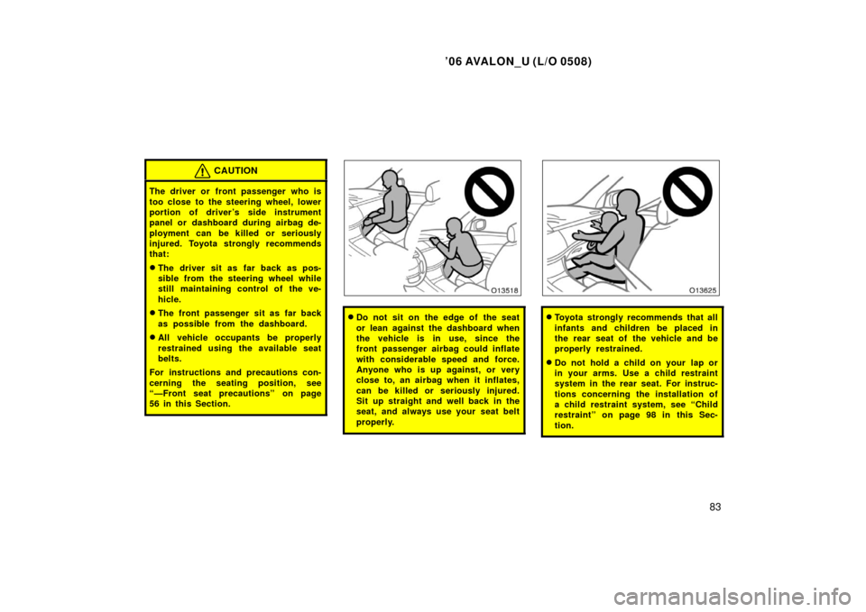 TOYOTA AVALON 2006 XX30 / 3.G Owners Manual ’06 AVALON_U (L/O 0508)
83
CAUTION
The driver or front passenger who is
too close to the steering wheel, lower
portion of driver ’s side instrument
panel or  dashboard during airbag de-
ployment c