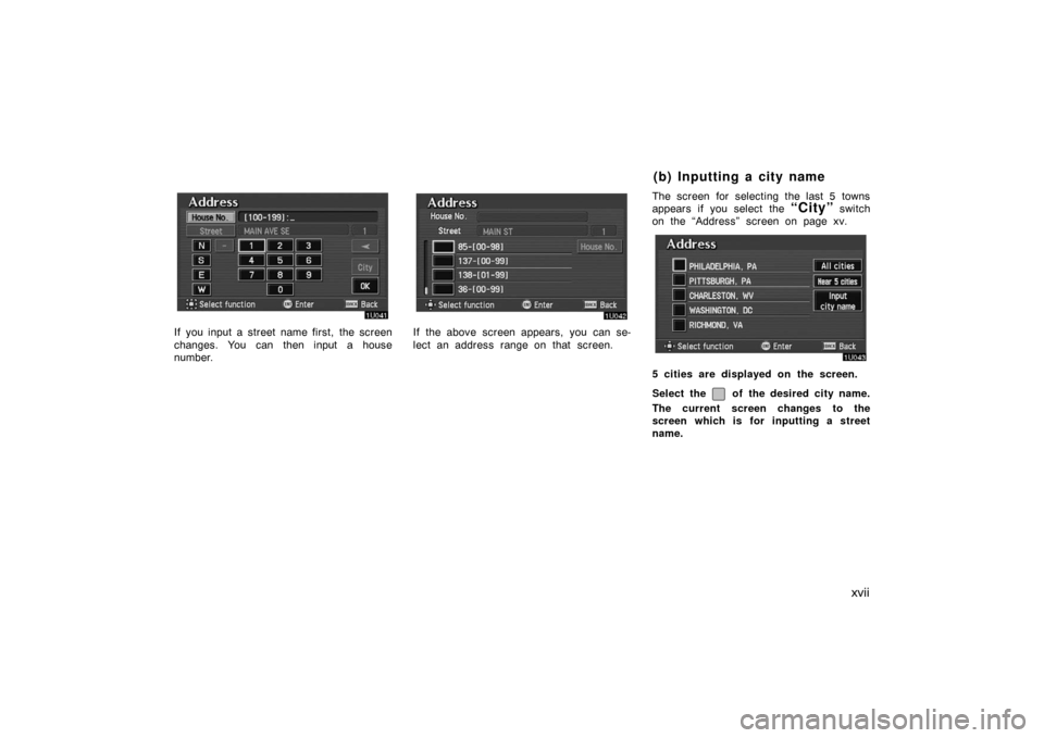 TOYOTA AVALON 2007 XX30 / 3.G Navigation Manual xvii
If you input a street name first, the screen
changes. You can then input a house
number.If the above screen appears, you can se-
lect an address  range on that  screen.The screen for selecting th