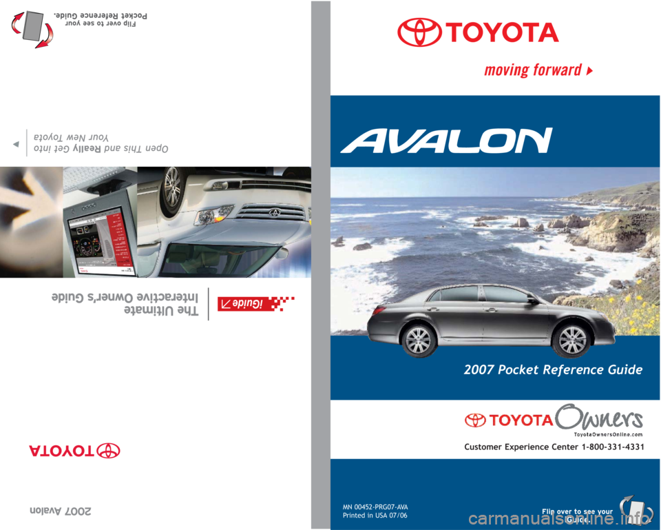 TOYOTA AVALON 2007 XX30 / 3.G Quick Reference Guide MN 00452-PRG07-AVA
Printed in USA 07/06
2007 Pocket Reference Guide
Customer Experience Center 1-800-331-4331
Flip over to see youriGuide.
2007 Avalon
Open This and ReallyGet into
Your New Toyota
The TOYOTA AVALON 2007 XX30 / 3.G Quick Reference Guide MN 00452-PRG07-AVA
Printed in USA 07/06
2007 Pocket Reference Guide
Customer Experience Center 1-800-331-4331
Flip over to see youriGuide.
2007 Avalon
Open This and ReallyGet into
Your New Toyota
The