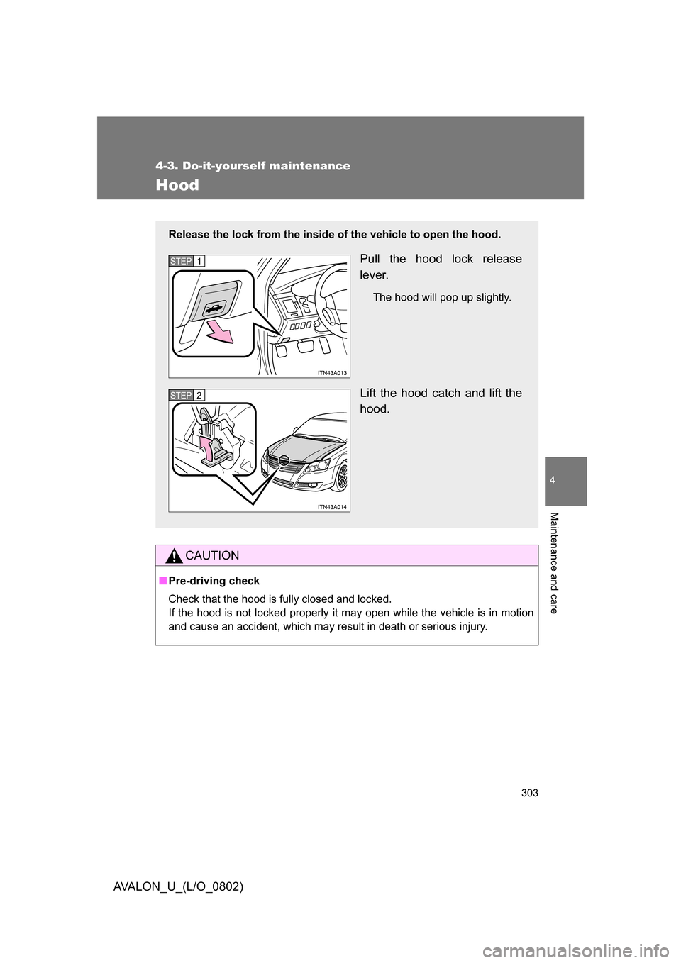 TOYOTA AVALON 2008 XX30 / 3.G Owners Manual 303
4-3. Do-it-yourself maintenance
4
Maintenance and care
AVALON_U_(L/O_0802)
Hood
CAUTION
■Pre-driving check
Check that the hood is fully closed and locked.  
If the hood is not locked properly
