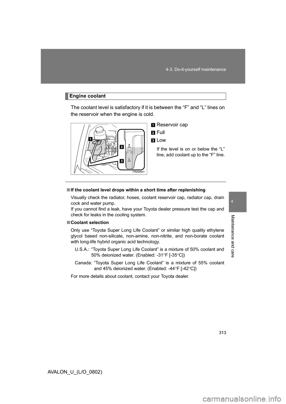 TOYOTA AVALON 2008 XX30 / 3.G Owners Manual 4
Maintenance and care
313
4-3. Do-it-yourself maintenance
AVALON_U_(L/O_0802)
Engine coolant
The coolant level is satisf actory if it is between the “F” and “L” lines on
the reservoir when t TOYOTA AVALON 2008 XX30 / 3.G Owners Manual 4
Maintenance and care
313
4-3. Do-it-yourself maintenance
AVALON_U_(L/O_0802)
Engine coolant
The coolant level is satisf actory if it is between the “F” and “L” lines on
the reservoir when t