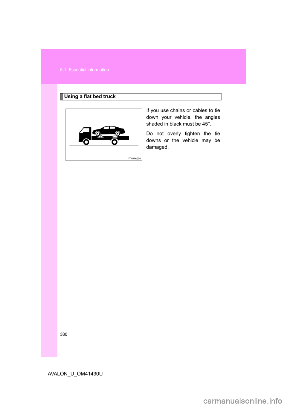TOYOTA AVALON 2009 XX30 / 3.G Owners Manual 380 5-1. Essential information
AVALON_U_OM41430U
Using a flat bed truckIf you use chains or cables to tie
down your vehicle, the angles
shaded in black must be 45°.
Do not overly tighten the tie
down