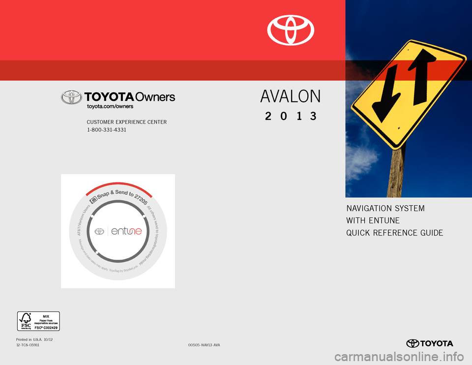 TOYOTA AVALON 2013 XX40 / 4.G Navigation Manual NAVIGATION SYSTEM
WITH ENTUNE
QUICK REFERENCE GUIDE
CUSTOMER EXPERIENCE CENTER
1- 8 0 0 - 3 31- 4 3 31
00505-NAV13-AVAPrinted in U.S.A. 10/1212-TCS-05911
2013
AVALON TOYOTA AVALON 2013 XX40 / 4.G Navigation Manual NAVIGATION SYSTEM
WITH ENTUNE
QUICK REFERENCE GUIDE
CUSTOMER EXPERIENCE CENTER
1- 8 0 0 - 3 31- 4 3 31
00505-NAV13-AVAPrinted in U.S.A. 10/1212-TCS-05911
2013
AVALON