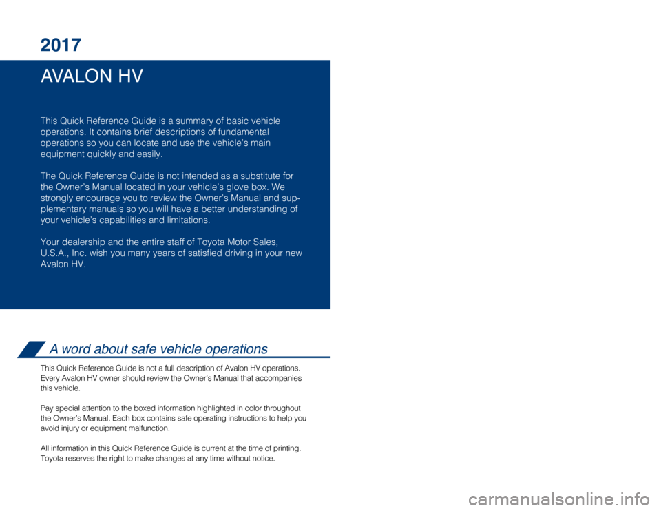 TOYOTA AVALON HYBRID 2017 XX40 / 4.G Quick Reference Guide AVALON HV 2017
This Quick Reference Guide is a summary of basic vehicle
operations. It contains brief descriptions of fundamental
operations so you can locate and use the vehicle’s main
equipment q TOYOTA AVALON HYBRID 2017 XX40 / 4.G Quick Reference Guide AVALON HV 2017
This Quick Reference Guide is a summary of basic vehicle
operations. It contains brief descriptions of fundamental
operations so you can locate and use the vehicle’s main
equipment q