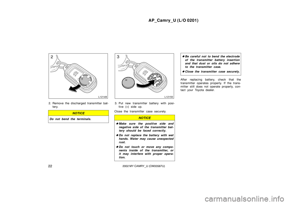 TOYOTA CAMRY 2002 XV30 / 7.G Owners Manual AP_Camry_U (L/O 0201)
222002 MY CAMRY_U (OM33567U)
2. Remove the discharged transmitter bat-tery.
NOTICE
Do not bend the terminals.
3. Put new transmitter battery with posi-tive (+) side up.
Close the