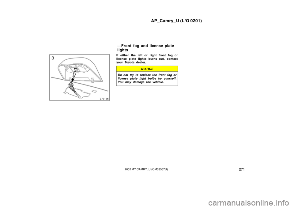 TOYOTA CAMRY 2002 XV30 / 7.G Owners Manual AP_Camry_U (L/O 0201)
2712002 MY CAMRY_U (OM33567U)
If either the left or right front fog or
license plate lights burns out, contact
your Toyota dealer.
NOTICE
Do not try to replace the front fog or
l