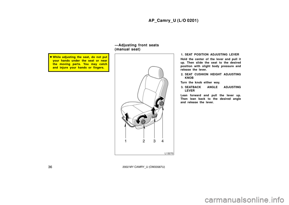 TOYOTA CAMRY 2002 XV30 / 7.G Owners Manual AP_Camry_U (L/O 0201)
362002 MY CAMRY_U (OM33567U)
While adjusting the seat, do not put
your hands under  the seat or near
the moving parts. You may catch
and injure your hands or fingers.1. SEAT POS