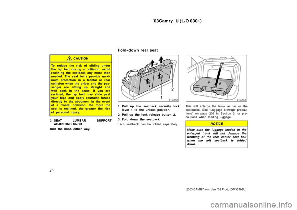 TOYOTA CAMRY 2003 XV30 / 7.G Service Manual ’03Camry_U (L/O 0301)
42
2003 CAMRY from Jan. ’03 Prod. (OM33593U)
CAUTION
To reduce the risk of sliding under
the lap belt during a collision, avoid
reclining the seatback any more than
needed. T