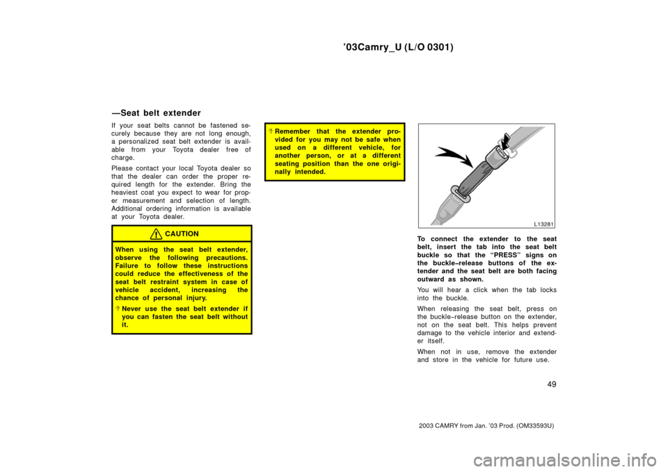 TOYOTA CAMRY 2003 XV30 / 7.G Owners Manual ’03Camry_U (L/O 0301)
49
2003 CAMRY from Jan. ’03 Prod. (OM33593U)
If your seat belts cannot be fastened se-
curely because they are not  long enough,
a personalized seat belt extender is avail-
a