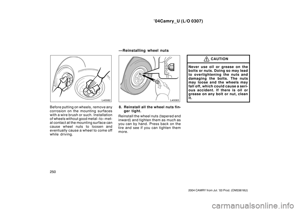 TOYOTA CAMRY 2004 XV30 / 7.G Owners Manual ’04Camry_U (L/O 0307)
250
2004 CAMRY from Jul. ’03 Prod. (OM33616U)
Before putting on wheels, remove any
corrosion on the mounting surfaces
with a wire brush or such. Installation
of wheels withou