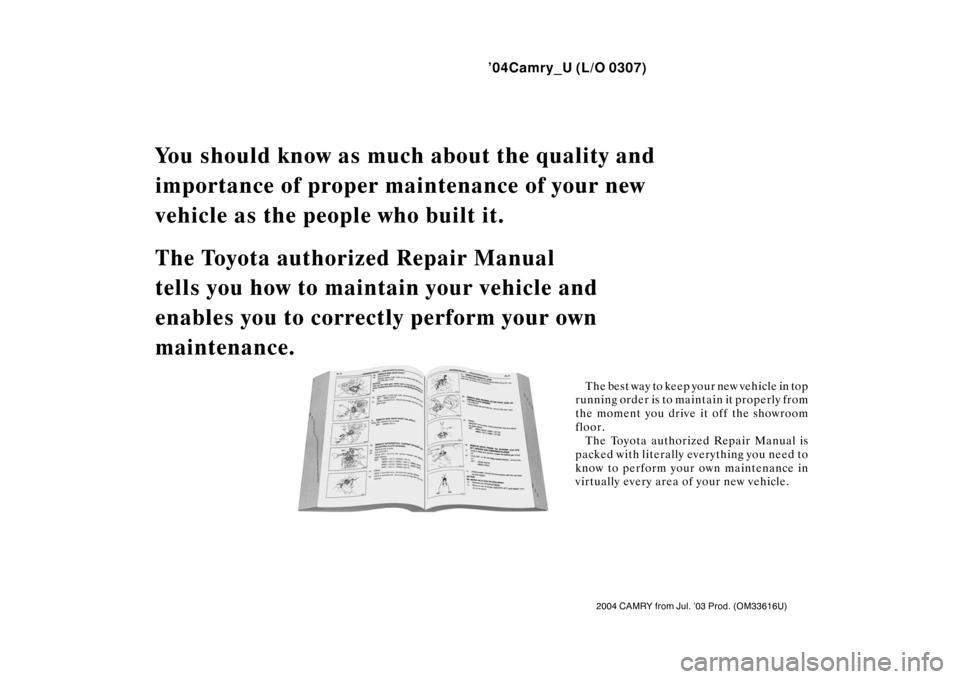 TOYOTA CAMRY 2004 XV30 / 7.G Owners Manual ’04Camry_U (L/O 0307)
2004 CAMRY from Jul. ’03 Prod. (OM33616U)
You should know as much about the quality and 
importance of proper main tenance of your new 
vehicle as the people who built it.
Th