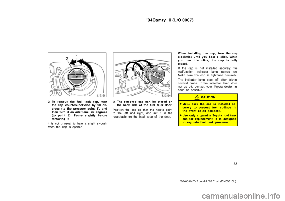 TOYOTA CAMRY 2004 XV30 / 7.G Owners Manual ’04Camry_U (L/O 0307)
33
2004 CAMRY from Jul. ’03 Prod. (OM33616U)
2. To remove the fuel tank cap, turnthe cap counterclockwise by 90 de-
grees (to the pressure point 1), and
then turn it an addit