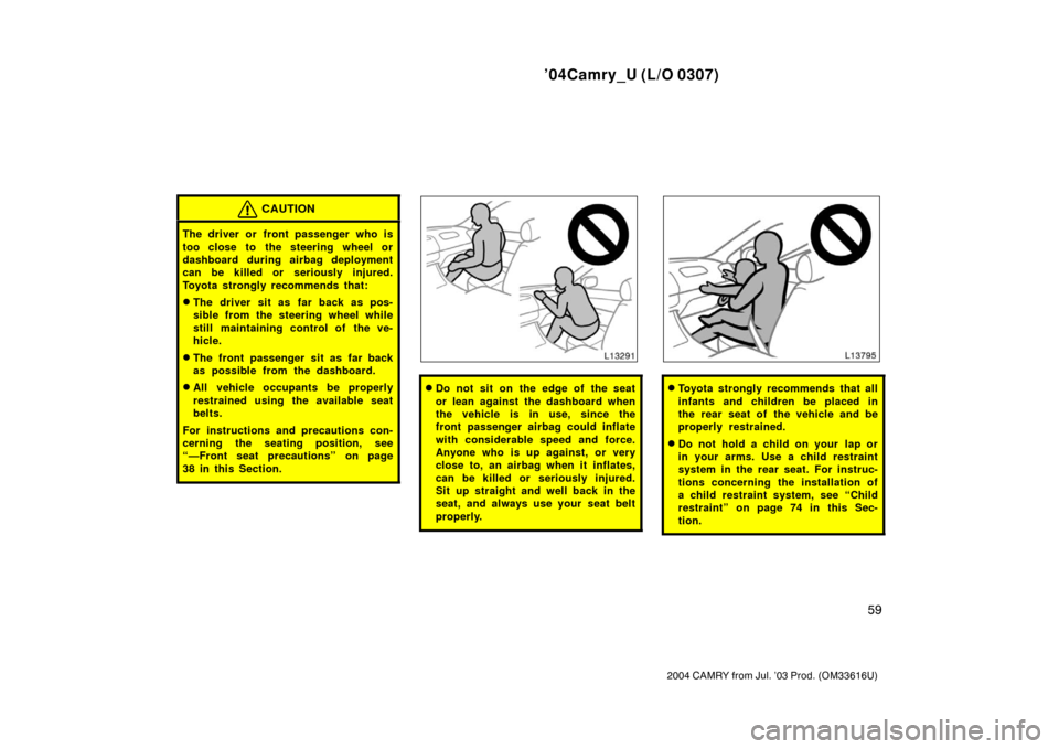 TOYOTA CAMRY 2004 XV30 / 7.G Owners Manual ’04Camry_U (L/O 0307)
59
2004 CAMRY from Jul. ’03 Prod. (OM33616U)
CAUTION
The driver or front passenger who is
too close to the steering wheel or
dashboard during airbag deployment
can be killed 