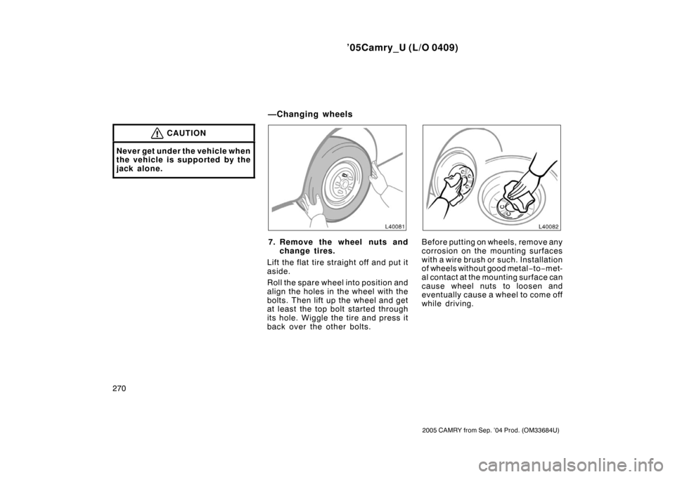 TOYOTA CAMRY 2005 XV30 / 7.G Owners Manual ’05Camry_U (L/O 0409)
270
2005 CAMRY from Sep. ’04 Prod. (OM33684U)
CAUTION
Never get under the vehicle when
the vehicle is supported by the
jack alone.
7. Remove the wheel nuts andchange tires.
L