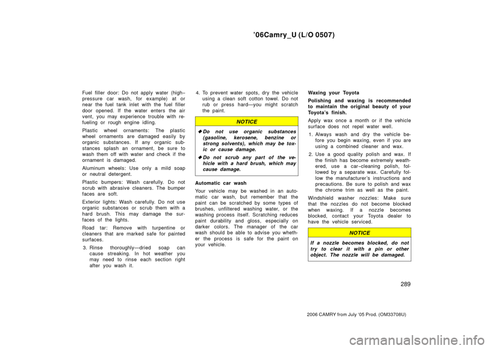 TOYOTA CAMRY 2006 XV40 / 8.G Owners Manual ’06Camry_U (L/O 0507)
289
2006 CAMRY from July ‘05 Prod. (OM33708U)
Fuel filler door: Do not apply water (high−
pressure car wash, for example) at or
near the fuel tank inlet with the fuel fille