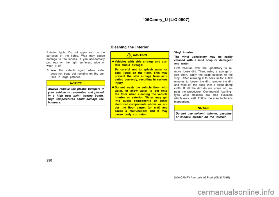 TOYOTA CAMRY 2006 XV40 / 8.G Owners Manual ’06Camry_U (L/O 0507)
290
2006 CAMRY from July ‘05 Prod. (OM33708U)
Exterior lights: Do not apply wax on the
surfaces of the lights. Wax may cause
damage to the lenses. If you accidentally
put wax