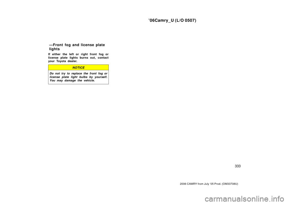 TOYOTA CAMRY 2006 XV40 / 8.G Owners Manual ’06Camry_U (L/O 0507)
333
2006 CAMRY from July ‘05 Prod. (OM33708U)
If either the left or right front fog or
license plate lights burns out, contact
your Toyota dealer.
NOTICE
Do not try to replac