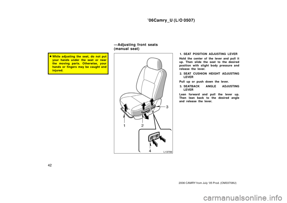 TOYOTA CAMRY 2006 XV40 / 8.G Service Manual ’06Camry_U (L/O 0507)
42
2006 CAMRY from July ‘05 Prod. (OM33708U)
While adjusting the seat, do not put
your hands under  the seat or near
the moving parts. Otherwise, your
hands or fingers may b