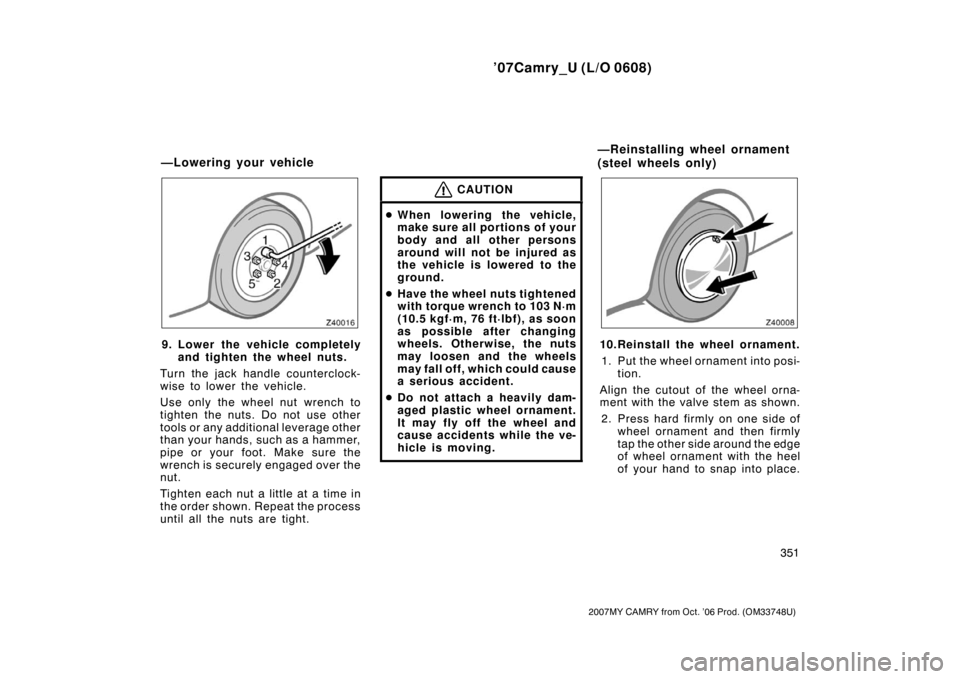 TOYOTA CAMRY 2007 XV40 / 8.G Owners Manual ’07Camry_U (L/O 0608)
351
2007MY CAMRY from Oct. ’06 Prod. (OM33748U)
9. Lower the vehicle completely
and tighten the wheel nuts.
Turn the jack handle counterclock-
wise to lower the vehicle.
Use 