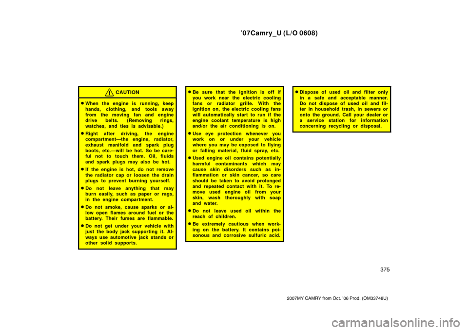 TOYOTA CAMRY 2007 XV40 / 8.G Owners Manual ’07Camry_U (L/O 0608)
375
2007MY CAMRY from Oct. ’06 Prod. (OM33748U)
CAUTION
When the engine is running, keep
hands, clothing, and tools away
from the moving fan and engine
drive belts. (Removin