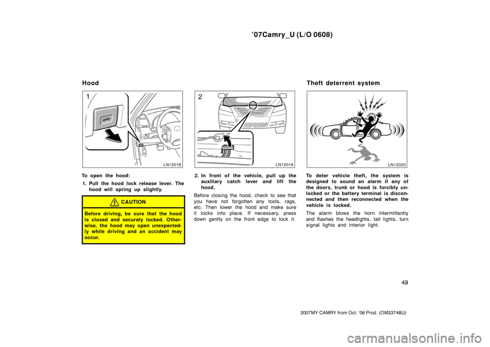 TOYOTA CAMRY 2007 XV40 / 8.G Owners Manual ’07Camry_U (L/O 0608)
49
2007MY CAMRY from Oct. ’06 Prod. (OM33748U)
To open the hood:
1. Pull the hood lock release lever. The
hood will spring up slightly.
CAUTION
Before driving, be sure that t