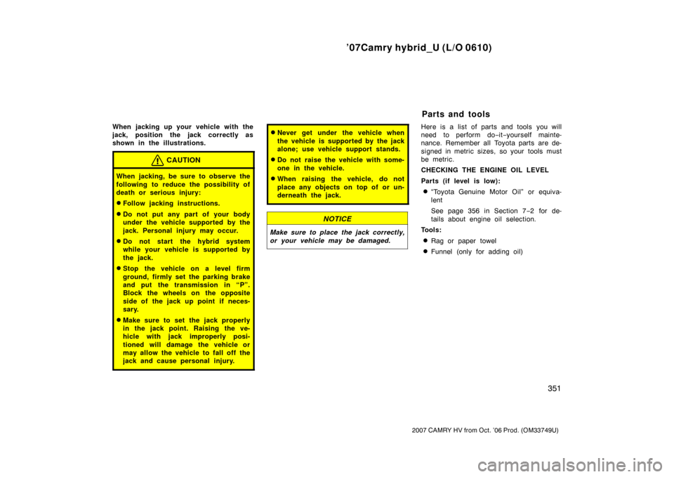 TOYOTA CAMRY HYBRID 2007 XV40 / 8.G Owners Manual ’07Camry hybrid_U (L/O 0610)
351
2007 CAMRY HV from Oct. ’06 Prod. (OM33749U)
When jacking up your vehicle with the
jack, position the jack correctly as
shown in the illustrations.
CAUTION
When ja