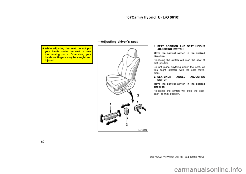 TOYOTA CAMRY HYBRID 2007 XV40 / 8.G Manual PDF ’07Camry hybrid_U (L/O 0610)
60
2007 CAMRY HV from Oct. ’06 Prod. (OM33749U)
While adjusting the seat, do not put
your hands under  the seat or near
the moving parts. Otherwise, your
hands or fin