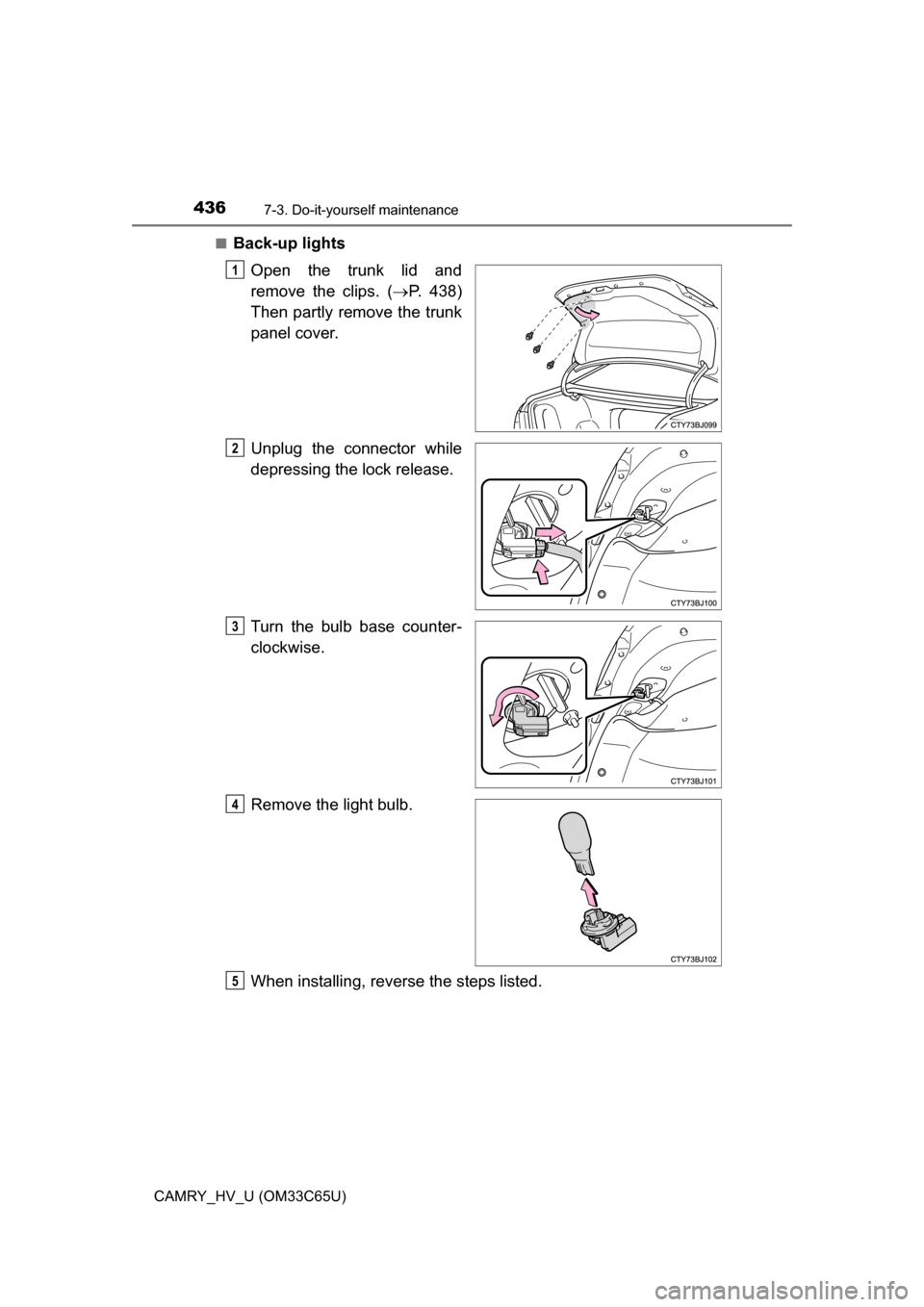 TOYOTA CAMRY HYBRID 2017 XV50 / 9.G Owners Manual 4367-3. Do-it-yourself maintenance
CAMRY_HV_U (OM33C65U)■
Back-up lights
Open the trunk lid and
remove the clips. ( P. 438)
Then partly remove the trunk
panel cover.
Unplug the connector while
de