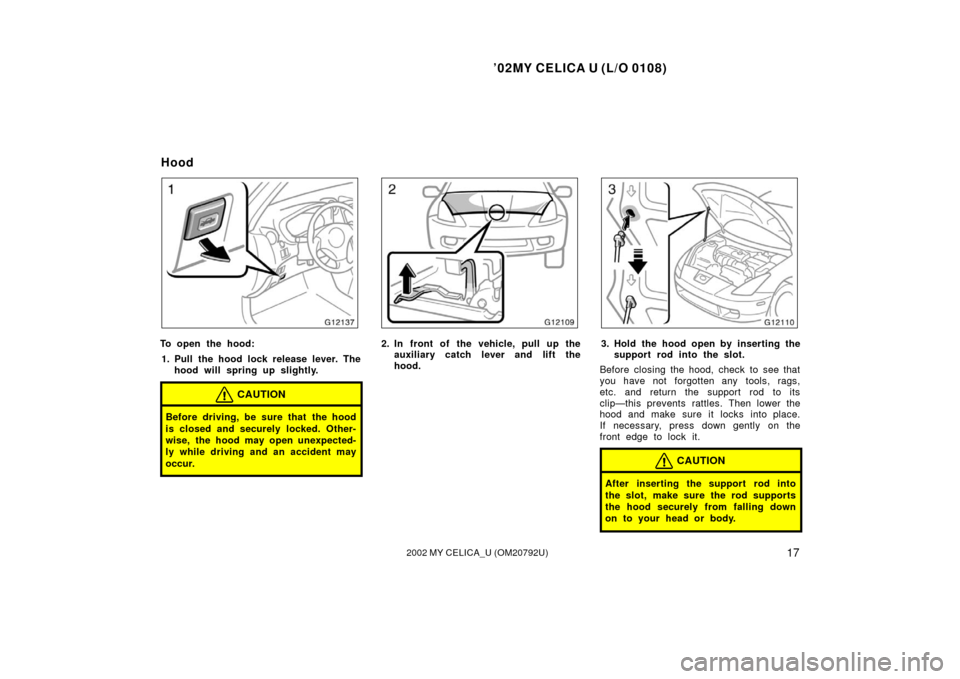 TOYOTA CELICA 2002 T230 / 7.G Owners Manual ’02MY CELICA U (L/O 0108)
172002 MY CELICA_U (OM20792U)
To open the hood:1. Pull the hood lock release lever. The hood will spring up slightly.
CAUTION
Before driving, be sure that the hood
is close