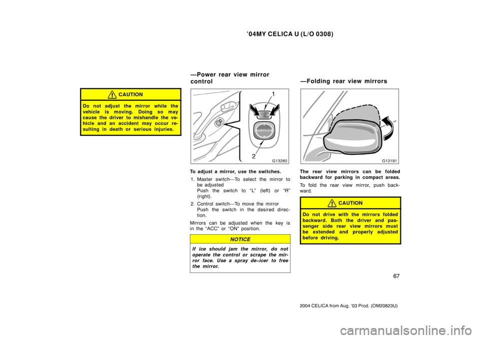 TOYOTA CELICA 2004 T230 / 7.G Owners Manual ’04MY CELICA U (L/O 0308)
67
2004 CELICA from Aug. ’03 Prod. (OM20823U)
CAUTION
Do not adjust  the mirror while the
vehicle is moving. Doing so may
cause the driver to mishandle the ve-
hicle and 