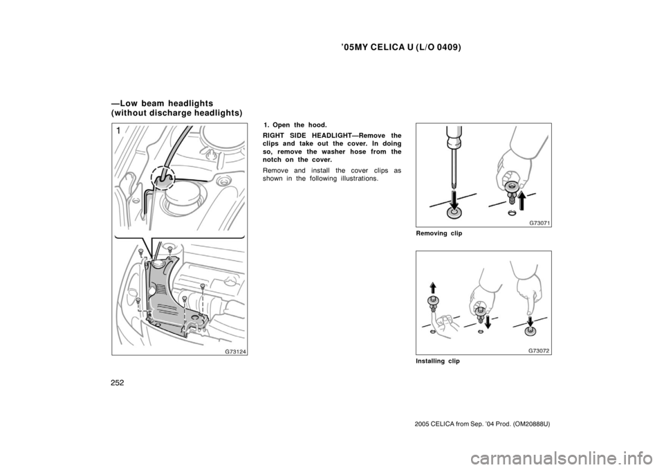 TOYOTA CELICA 2005 T230 / 7.G Owners Manual ’05MY CELICA U (L/O 0409)
252
2005 CELICA from Sep. ’04 Prod. (OM20888U)
1. Open the hood.
RIGHT SIDE HEADLIGHT—Remove the
clips and take out the cover.  In doing
so, remove the washer hose from