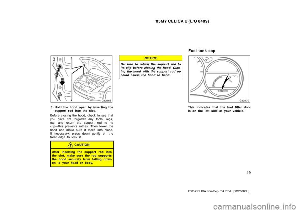 TOYOTA CELICA 2005 T230 / 7.G Owners Manual ’05MY CELICA U (L/O 0409)
19
2005 CELICA from Sep. ’04 Prod. (OM20888U)
3. Hold the hood open by inserting thesupport rod into the slot.
Before closing the hood, check to see that
you have not for